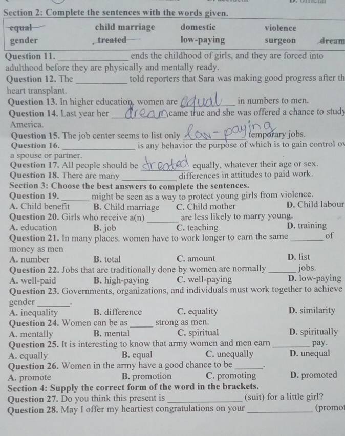 Complete the sentences with the words given.
equal child marriage domestic violence
gender treated low-paying surgeon dream
Question 11. _ends the childhood of girls, and they are forced into
adulthood before they are physically and mentally ready.
Question 12. The _told reporters that Sara was making good progress after th
heart transplant.
Question 13. In higher education, women are _in numbers to men.
Question 14. Last year her _came true and she was offered a chance to study
America.
Question 15. The job center seems to list only _temporary jobs.
Question 16. _is any behavior the purpose of which is to gain control ov
a spouse or partner.
_
Question 17. All people should be equally, whatever their age or sex.
Question 18. There are many _differences in attitudes to paid work.
Section 3: Choose the best answers to complete the sentences.
Question 19. _might be seen as a way to protect young girls from violence.
A. Child benefit B. Child marriage C. Child mother D. Child labour
Question 20. Girls who receive a(n) _are less likely to marry young.
A. education B. job C. teaching D. training
Question 21. In many places. women have to work longer to earn the same _of
money as men
A. number B. total C. amount D. list
Question 22. Jobs that are traditionally done by women are normally _jobs.
A. well-paid B. high-paying C. well-paying D. low-paying
Question 23. Governments, organizations, and individuals must work together to achieve
gender_ .
A. inequality B. difference C. equality D. similarity
Question 24. Women can be as _strong as men.
A. mentally B. mental C. spiritual D. spiritually
Question 25. It is interesting to know that army women and men earn _pay.
A. equally B. equal C. unequally D. unequal
Question 26. Women in the army have a good chance to be _.
A. promote B. promotion C. promoting D. promoted
Section 4: Supply the correct form of the word in the brackets.
Question 27. Do you think this present is _(suit) for a little girl?
Question 28. May I offer my heartiest congratulations on your _(promo