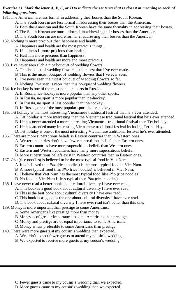 Mark the letter A, B, C, or D to indicate the sentence that is closest in meaning to each of
following questions.
131. The American are less formal in addressing their bosses than the South Korean.
A. The South Korean are less formal in addressing their bosses than the American.
B. Both the American and the South Korean have the same formality in addressing their bosses.
C. The South Korean are more informal in addressing their bosses than the American.
D. The South Korean are more formal in addressing their bosses than the American.
132. Nothing is more precious than happiness and health.
A. Happiness and health are the most precious things.
B. Happiness is more precious than health.
C. Health is more precious than happiness.
D. Happiness and health are more and more precious.
133. I’ve never seen such a nice bouquet of wedding flowers.
A. This bouquet of wedding flowers is the nicest that I’ve ever made.
B. This is the nicest bouquet of wedding flowers that I’ve ever seen.
C. I ve never seen the nicest bouquet of w edding flowers so far.
D. Nothing I’ve seen is nicer than this bouquet of wedding flowers.
134. Ice-hockey is one of the most popular sports in Russia.
A. In Russia, ice-hockey is more popular than any other sports.
B. In Russia, no sport is more popular than ice-hockey.
C. In Russia, no sport is less popular than ice-hockey.
D. In Russia, one of the most popular sports is ice-hockey.
135. Tet holiday is the most interesting Vietnamese traditional festival that he’s ever attended.
A. Tet holiday is more interesting than the Vietnamese traditional festival that he’s ever attended.
B. He has never attended a more interesting Vietnamese traditional festival than Tet holiday.
C. He has attended many interesting Vietnamese traditional festival including Tet holiday.
D. Tet holiday is one of the most interesting Vietnamese traditional festival he’s ever attended.
136. There are more superstitious beliefs in Eastern countries than in Western ones.
A. Western countries don’t have fewer superstitious beliefs than Eastern ones.
B. Eastern countries have more superstitious beliefs than Western ones.
C. Eastern and Western countries have many more superstitious beliefs.
D. More superstitious beliefs exist in Western countries than in Eastern ones.
137. Pho (rice noodles) is believed to be the most typical food in Viet Nam.
A. It is believed that Pho (rice noodles) is the most typical food in Viet Nam.
B. A more typical food than Pho (rice noodles) is believed in Viet Nam.
C. I believe that Viet Nam has the most typical food like Pho (rice noodles).
D. No food in Viet Nam is less typical than Pho (rice noodles).
138. I have never read a better book about cultural diversity I have ever read.
A. This book is a good book about cultural diversity I have ever read.
B. This is the best book about cultural diversity I have ever read.
C. This book is as good as the one about cultural diversity I have ever read.
D. The book about cultural diversity I have ever read isn't better than this one.
139. Money is more important than prestige to some Americans.
A. Some Americans like prestige more than money.
B. Money is of greater importance to some Americans than prestige.
C. Money and prestige are of equal importance to some Americans.
D. Money is less preferable to some Americans than prestige.
140. There were more guests at my cousin’s wedding than expected.
A. We didn’t expect fewer guests to attend my cousin’s wedding.
B. We expected to receive more guests at my cousin’s wedding.
C. Fewer guests came to my cousin’s wedding than we expected.
D. More guests came to my cousin's wedding than we expected.