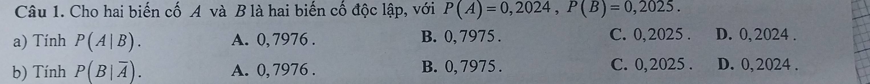 Cho hai biến cố A và B là hai biến cố độc lập, với P(A)=0,2024, P(B)=0,2025. 
a) Tính P(A|B). A. 0, 7976. B. 0, 7975. C. 0,2025. D. 0,2024.
b) Tính P(B|overline A). A. 0, 7976. B. 0, 7975.
C. 0,2025. D. 0, 2024.