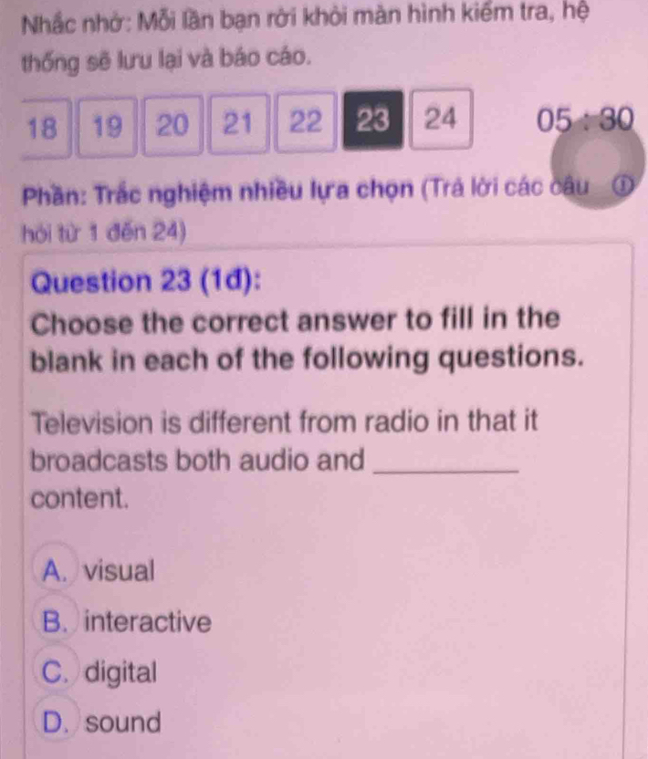 Nhắc nhớ: Mỗi lần bạn rời khỏi màn hình kiểm tra, hệ
thống sẽ lưu lại và báo cáo.
18 19 20 21 22 23 24 05/ 30
Phần: Trắc nghiệm nhiều lựa chọn (Trả lời các câu ①
hỏi từ 1 đěn 24)
Question 23 (1đ):
Choose the correct answer to fill in the
blank in each of the following questions.
Television is different from radio in that it
broadcasts both audio and_
content.
A. visual
B. interactive
C. digital
D. sound