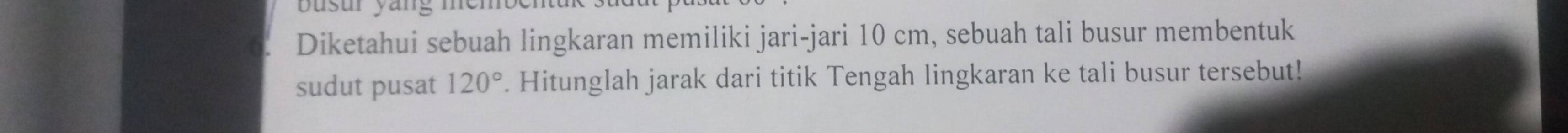 busur yang member 
Diketahui sebuah lingkaran memiliki jari-jari 10 cm, sebuah tali busur membentuk 
sudut pusat 120°. Hitunglah jarak dari titik Tengah lingkaran ke tali busur tersebut!
