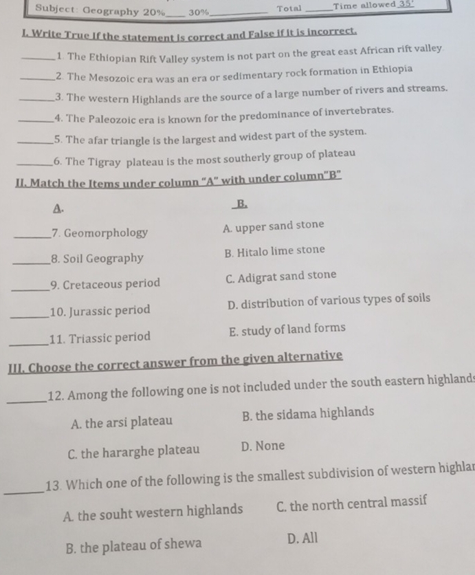 Subject: Geography 20% _ 30% _ Total _Time allowed_ 35° 
I. Write True If the statement is correct and False if it is incorrect.
_1. The Ethiopian Rift Valley system is not part on the great east African rift valley.
_2. The Mesozoic era was an era or sedimentary rock formation in Ethiopia
_3. The western Highlands are the source of a large number of rivers and streams.
_4. The Paleozoic era is known for the predominance of invertebrates.
_5. The afar triangle is the largest and widest part of the system.
_6. The Tigray plateau is the most southerly group of plateau
II. Match the Items under column “A” with under column“B”
A. B.
_7. Geomorphology
A. upper sand stone
_8. Soil Geography B. Hitalo lime stone
_9. Cretaceous period C. Adigrat sand stone
_10. Jurassic period D. distribution of various types of soils
_11. Triassic period E. study of land forms
III. Choose the correct answer from the given alternative
_
12. Among the following one is not included under the south eastern highlands
A. the arsi plateau B. the sidama highlands
C. the hararghe plateau D. None
_
13. Which one of the following is the smallest subdivision of western highlar
A. the souht western highlands C. the north central massif
B. the plateau of shewa D. All