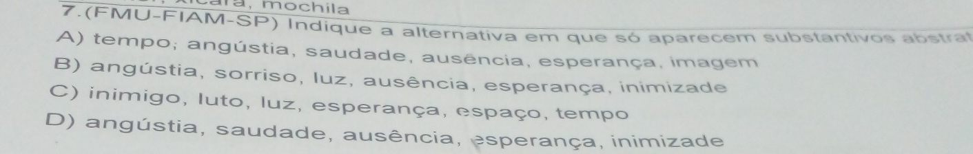 ara, mochila
7.(FMU-FIAM-SP) Indíque a alternativa em que só aparecem substantivos abstrat
A) tempo; angústia, saudade, ausência, esperança, imagem
B) angústia, sorriso, Iuz, ausência, esperança, inimizade
C) inimigo, luto, luz, esperança, espaço, tempo
D) angústia, saudade, ausência, esperança, inimizade