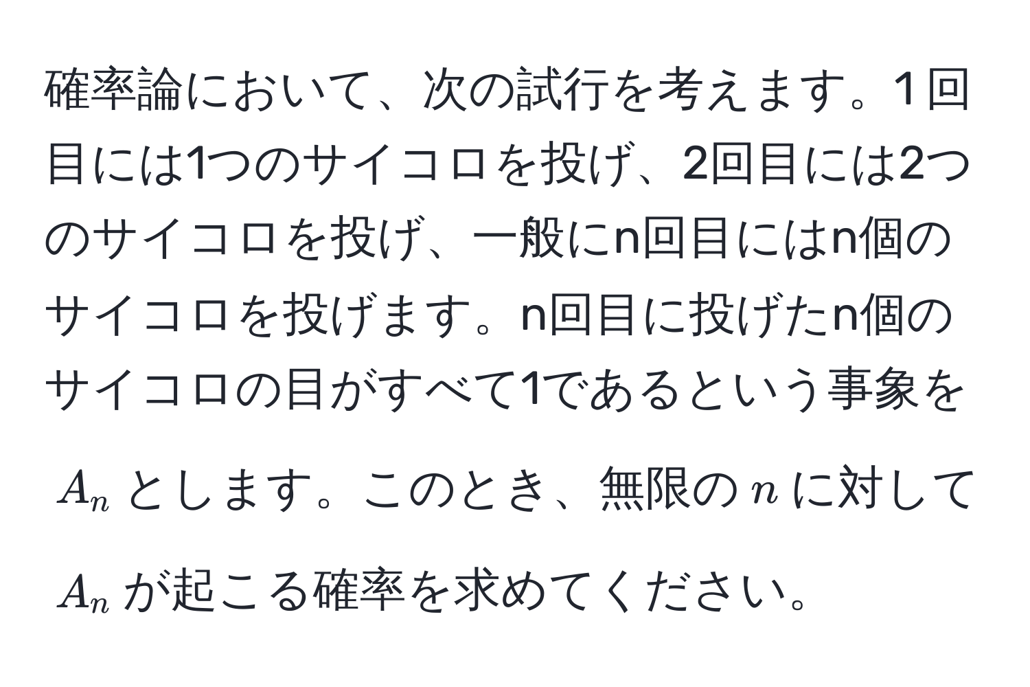 確率論において、次の試行を考えます。1 回目には1つのサイコロを投げ、2回目には2つのサイコロを投げ、一般にn回目にはn個のサイコロを投げます。n回目に投げたn個のサイコロの目がすべて1であるという事象を$A_n$とします。このとき、無限の$n$に対して$A_n$が起こる確率を求めてください。