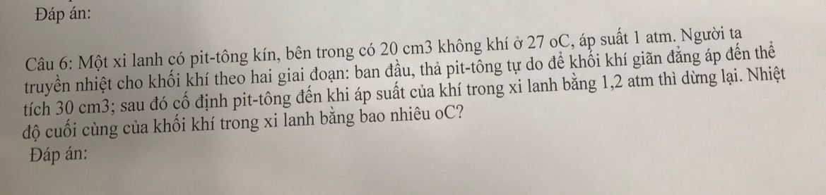 Đáp án: 
Câu 6: Một xi lanh có pit-tông kín, bên trong có 20 cm3 không khí ở 27 oC, áp suất 1 atm. Người tạ 
truyền nhiệt cho khối khí theo hai giai đoạn: ban đầu, thả pit-tông tự do để khối khí giãn đẳng áp đến thể 
tích 30 cm3; sau đó cố định pit-tông đến khi áp suất của khí trong xi lanh bằng 1, 2 atm thì dừng lại. Nhiệt 
độ cuối cùng của khối khí trong xi lanh bằng bao nhiêu oC? 
Đáp án: