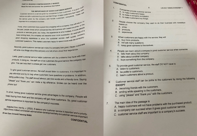 READING COMPREHENSION (7 MARKS)
CONFIDENTIAL
Read the text and answar the queations that follow.
The importance of good customer service
r stene sacive it a sanire tiven by compentes to theiyr custorners. It is given bod
1. LG/JULY 2024/LCC003/SET 1
A. to make customers happy Companies provide customer service
betoe and atter cstomare bu ard use their things. It helps cuatomers feel happy with
B. to make a company successful.
the service piven by the companty and handle customers' complants. These are
C. to make customers buy things
2.
important for a company's success People choose the company they want to do their business with nowadays
based on
Firstly, when customers have a bood time snopping with a company, they will relum. In
the past, people chose which campenies they did business with based on price, or the
produces or services aiven, but, today, the experence is what matters. If more people
A price
B. products.
keep coming back, the compary will become even more successfyl. An example of a
C. experience
good shopping expenence is when the cuntomer service staff quicily answer .
customers' queations. This makes cuslomers happy to spend more with the company
3. When customers are happy with the service, they will
A. buy more products.
B. not ask many questions.
Secondly, good customer service can make the company look good. Happy customers C. keep good opinions to themselves.
will write nice things about the company and tell others about their experience. 4. People can leam about a company's good customer service when someone
A. tells them about the company.
Lastly, good customer sarvice helps customers with the problems they have with their B. talks about another company
products. In doing so, the staff can show customers the good service the company can C. buys something from the company.
give. This can help their business get new customers.
5. To provide good customer service, the slaff DO NOT have to
A. listen to customers.
To give good customer service, the staff should listen to customers. It is important to
B. be polite to customers.
pay aftention and try to help when customers have questions or problems. In addition,
C. teach customers about a product.
being polite is key. The staff should always use nice words and a friendly tone. Saying
"please" and "thank you" can make a big difference. Smiles can be heard over the
6. Customer service staff can be polite to the customers by doing the following
phone too
EXCEPT
A. becoming friends with the customers.
B. smiling while speaking to the customers.
In short, having good customer service gives advantages to the company. People will
C. using “please” and “thank you” with the customers.
keep buying from them and the company will get more customers. So, good customer
service experience is important for the company's success.
7. The main idea of the passage is
A. happy customers will not have problems with the purchased product.
B. a company can succeed when it gives good customer service.
Adapted from Herrity, J. (2023). 8 reasons why customer service is important and a priority.
https:/www.indeed.com/career-advice/career-development/why-is-customer-service-important
@ Hak Cipts UnivarsMi Teknologi MARA
C. customer service staff are important to a company's success.
CONFIDENTIAL