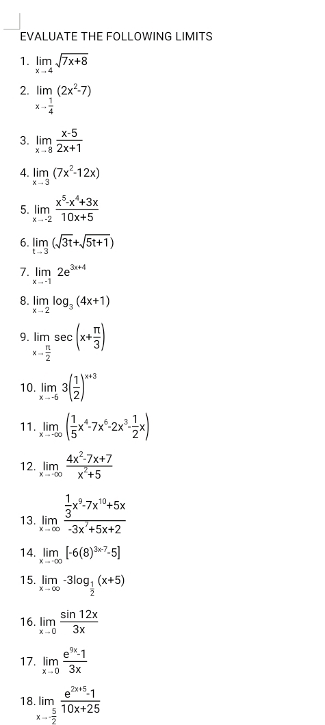 EVALUATE THE FOLLOWING LIMITS
1. limlimits _xto 4sqrt(7x+8)
2. limlimits _xto  1/4 (2x^2-7)
3. limlimits _xto 8 (x-5)/2x+1 
4. limlimits _xto 3(7x^2-12x)
5. limlimits _xto -2 (x^5-x^4+3x)/10x+5 
6. limlimits _tto 3(sqrt(3t)+sqrt(5t+1))
7. limlimits _xto -12e^(3x+4)
8. limlimits _xto 2log _3(4x+1)
9 limlimits _xto  π /2 sec (x+ π /3 )
10. limlimits _xto -63( 1/2 )^x+3
11. limlimits _xto -∈fty ( 1/5 x^4-7x^6-2x^3- 1/2 x)
12. limlimits _xto -∈fty  (4x^2-7x+7)/x^2+5 
13. limlimits _xto ∈fty frac  1/3 x^9-7x^(10)+5x-3x^7+5x+2
14. limlimits _xto -∈fty [-6(8)^3x-7-5]
15. limlimits _xto ∈fty -3log _ 1/2 (x+5)
16. limlimits _xto 0 sin 12x/3x 
17. limlimits _xto 0 (e^(9x)-1)/3x 
18.limlimits _xto  5/2  (e^(2x+5)-1)/10x+25 