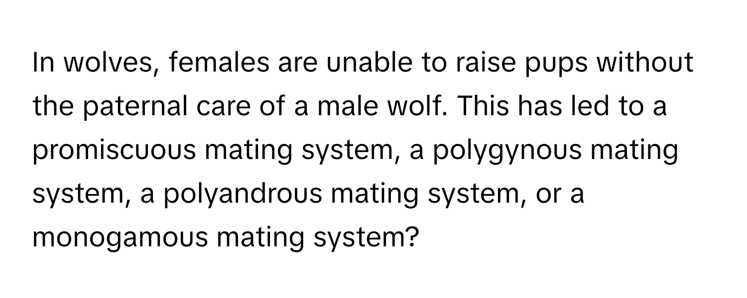 In wolves, females are unable to raise pups without the paternal care of a male wolf. This has led to a promiscuous mating system, a polygynous mating system, a polyandrous mating system, or a monogamous mating system?