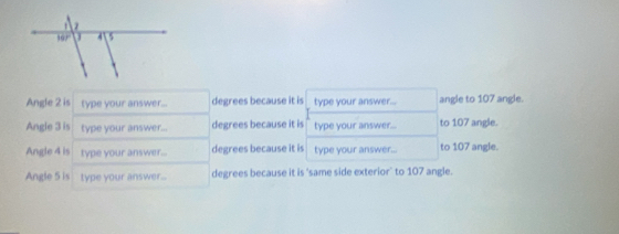 Angle 2 is type your answer... degrees because it is type your answer... angle to 107 angle.
Angle 3 is type your answer... degrees because it is type your answer... to 107 angle.
Angle 4 is type your answer... degrees because it is type your answer... to 107 angle.
Angle 5 is type your answer.. degrees because it is 'same side exterior' to 107 angle.