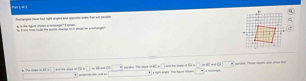 Par 1 of 2
Rectangles have four right angles and opposite sides that are parallel
a. Is the figure shown a rectangle? Explain.
b, if not, how could the points change so it would be a rectangle?
a.. The siope of overline AB is □ and the slope of overline CD □ , sooverline AB and overline CO parallel. The stope of overline BC 5 □ and the slope o overline DA □ 40 overline BC and overline DA parallel. These slopes also show that
perpendicular, and so a right angle. The figure shown □ a rectangle.