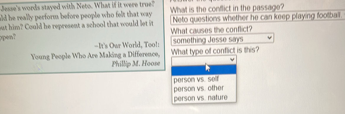 Jesse's words stayed with Neto. What if it were true? 
ald he really perform before people who felt that way . What is the conflict in the passage? 
but him? Could he represent a school that would let it Neto questions whether he can keep playing football. 
ppen? What causes the conflict? 
-It's Our World, Too!: something Jesse says 
Young People Who Are Making a Difference, What type of conflict is this? 
Phillip M. Hoose 
person vs. self 
person vs. other 
person vs. nature