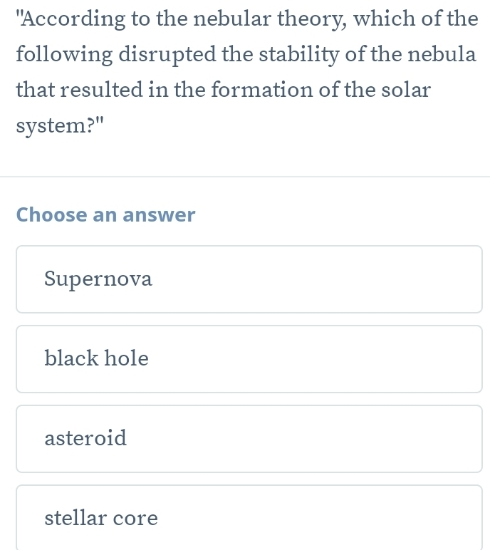 "According to the nebular theory, which of the
following disrupted the stability of the nebula
that resulted in the formation of the solar
system?"
Choose an answer
Supernova
black hole
asteroid
stellar core