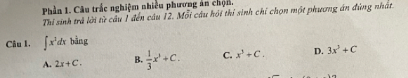 Phần 1. Câu trắc nghiệm nhiều phương án chọn.
Thi sinh trả lời từ câu 1 đến câu 12. Mỗi câu hỏi thi sinh chỉ chọn một phương án đúng nhất.
Câu 1. ∈t x^2dx bàng
A. 2x+C. B.  1/3 x^3+C. C. x^3+C. D. 3x^3+C