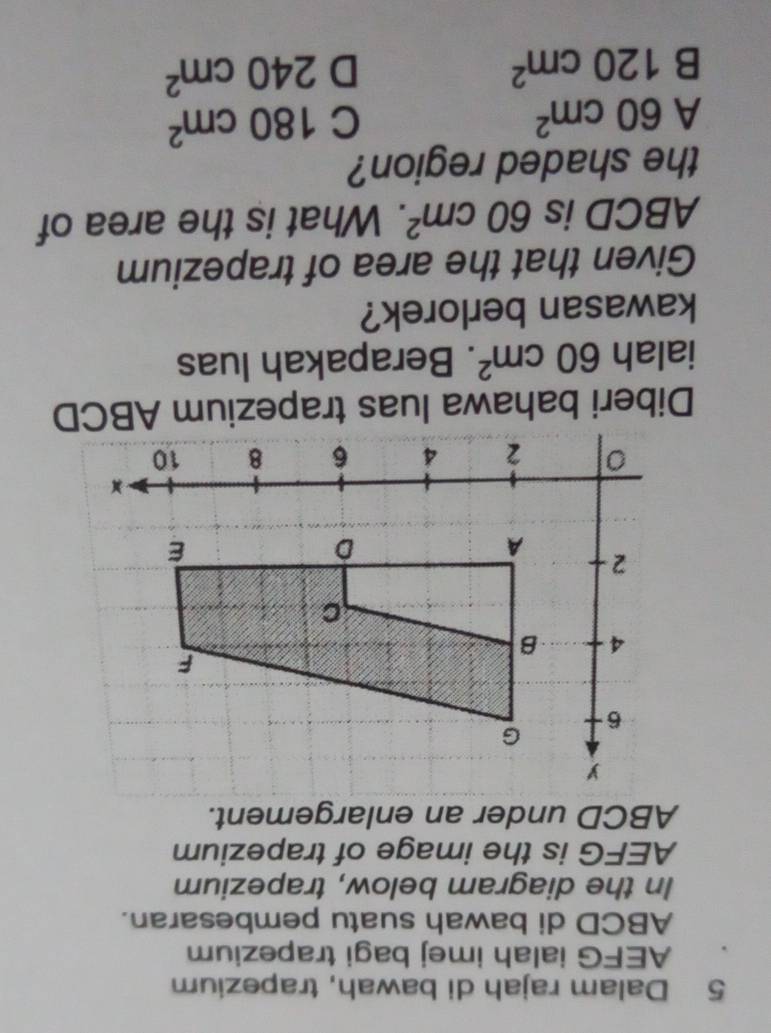 Dalam rajah di bawah, trapezium
AEFG ialah imej bagi trapezium
ABCD di bawah suatu pembesaran.
In the diagram below, trapezium
AEFG is the image of trapezium
ABCD under an enlargement.
Diberi bahawa luas trapezium ABCD
ialah 60cm^2. Berapakah luas
kawasan berlorek?
Given that the area of trapezium
ABCD is 60cm^2. What is the area of
the shaded region?
A 60cm^2
C 180cm^2
B 120cm^2
D 240cm^2