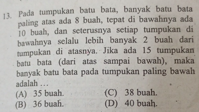 Pada tumpukan batu bata, banyak batu bata
paling atas ada 8 buah, tepat di bawahnya ada
10 buah, dan seterusnya setiap tumpukan di
bawahnya selalu lebih banyak 2 buah dari
tumpukan di atasnya. Jika ada 15 tumpukan
batu bata (dari atas sampai bawah), maka
banyak batu bata pada tumpukan paling bawah
adalah . .
(A) 35 buah. (C) 38 buah.
(B) 36 buah. (D) 40 buah.