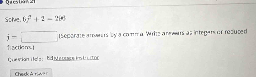 Solve. 6j^2+2=296
j=□ (Separate answers by a comma. Write answers as integers or reduced 
fractions.) 
Question Help: [ Message instructor 
Check Answer