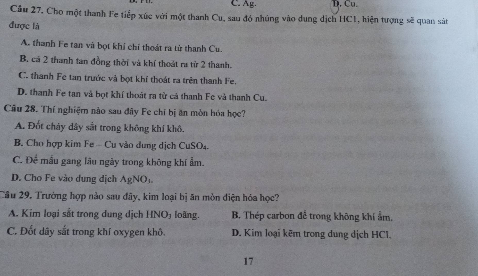 C. Ag. D. Cu.
Câu 27. Cho một thanh Fe tiếp xúc với một thanh Cu, sau đó nhúng vào dung dịch HC1, hiện tượng sẽ quan sát
được là
A. thanh Fe tan và bọt khí chỉ thoát ra từ thanh Cu.
B. cả 2 thanh tan đồng thời và khí thoát ra từ 2 thanh.
C. thanh Fe tan trước và bọt khí thoát ra trên thanh Fe.
D. thanh Fe tan và bọt khí thoát ra từ cả thanh Fe và thanh Cu.
Câu 28. Thí nghiệm nào sau đây Fe chỉ bị ăn mòn hóa học?
A. Đốt cháy dây sắt trong không khí khô.
B. Cho hợp kim Fe - Cu vào dung dịch CuSO_4.
C. Để mẫu gang lâu ngày trong không khí ẩm.
D. Cho Fe vào dung dịch AgNO_3. 
Câu 29. Trường hợp nào sau đây, kim loại bị ăn mòn điện hóa học?
A. Kim loại sắt trong dung dịch HNO_3 loãng. B. Thép carbon để trong không khí ẩm.
C. Đốt dây sắt trong khí oxygen khô. D. Kim loại kẽm trong dung dịch HCl.
17