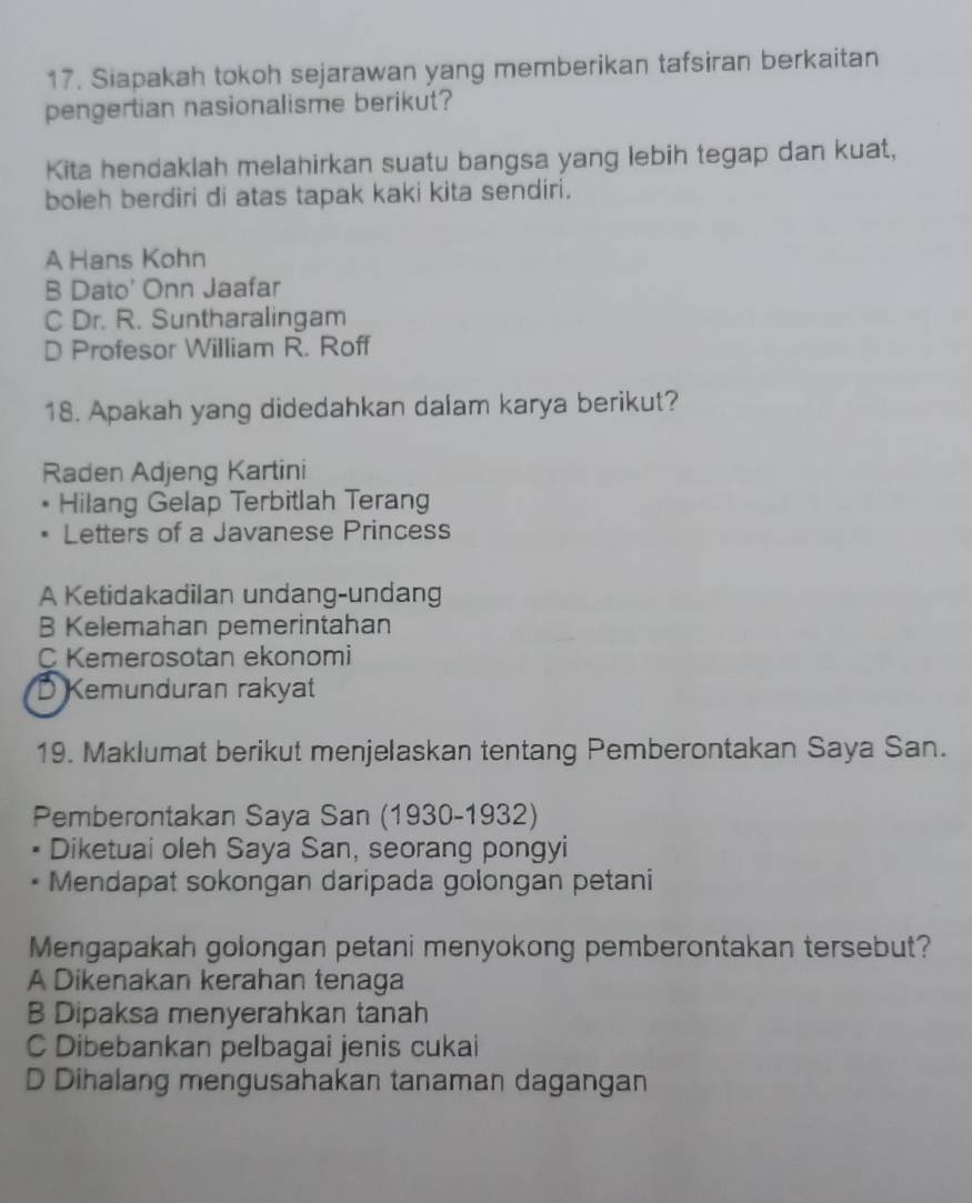 Siapakah tokoh sejarawan yang memberikan tafsiran berkaitan
pengertian nasionalisme berikut?
Kita hendaklah melahirkan suatu bangsa yang lebih tegap dan kuat,
boleh berdiri di atas tapak kaki kita sendiri.
A Hans Kohn
B Dato' Onn Jaafar
C Dr. R. Suntharalingam
D Profesor William R. Roff
18. Apakah yang didedahkan dalam karya berikut?
Raden Adjeng Kartini
Hilang Gelap Terbitlah Terang
Letters of a Javanese Princess
A Ketidakadilan undang-undang
B Kelemahan pemerintahan
C Kemerosotan ekonomi
D Kemunduran rakyat
19. Maklumat berikut menjelaskan tentang Pemberontakan Saya San.
Pemberontakan Saya San (1930-1932)
• Diketuai oleh Saya San, seorang pongyi
Mendapat sokongan daripada golongan petani
Mengapakah golongan petani menyokong pemberontakan tersebut?
A Dikenakan kerahan tenaga
B Dipaksa menyerahkan tanah
C Dibebankan pelbagai jenis cukai
D Dihalang mengusahakan tanaman dagangan