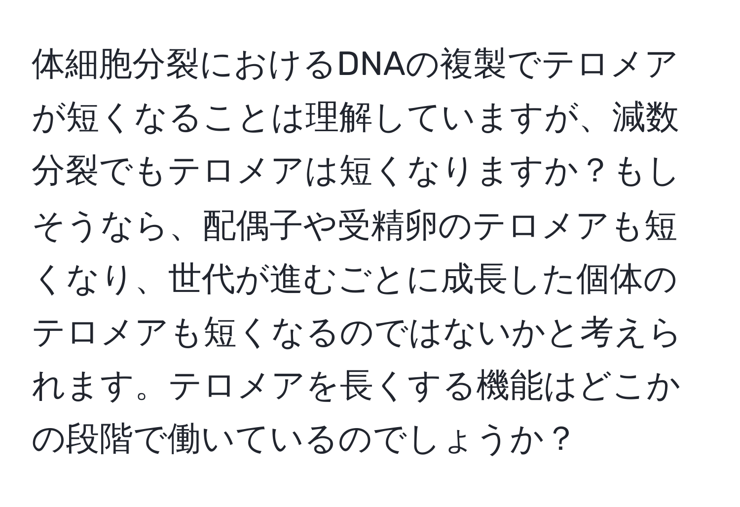 体細胞分裂におけるDNAの複製でテロメアが短くなることは理解していますが、減数分裂でもテロメアは短くなりますか？もしそうなら、配偶子や受精卵のテロメアも短くなり、世代が進むごとに成長した個体のテロメアも短くなるのではないかと考えられます。テロメアを長くする機能はどこかの段階で働いているのでしょうか？