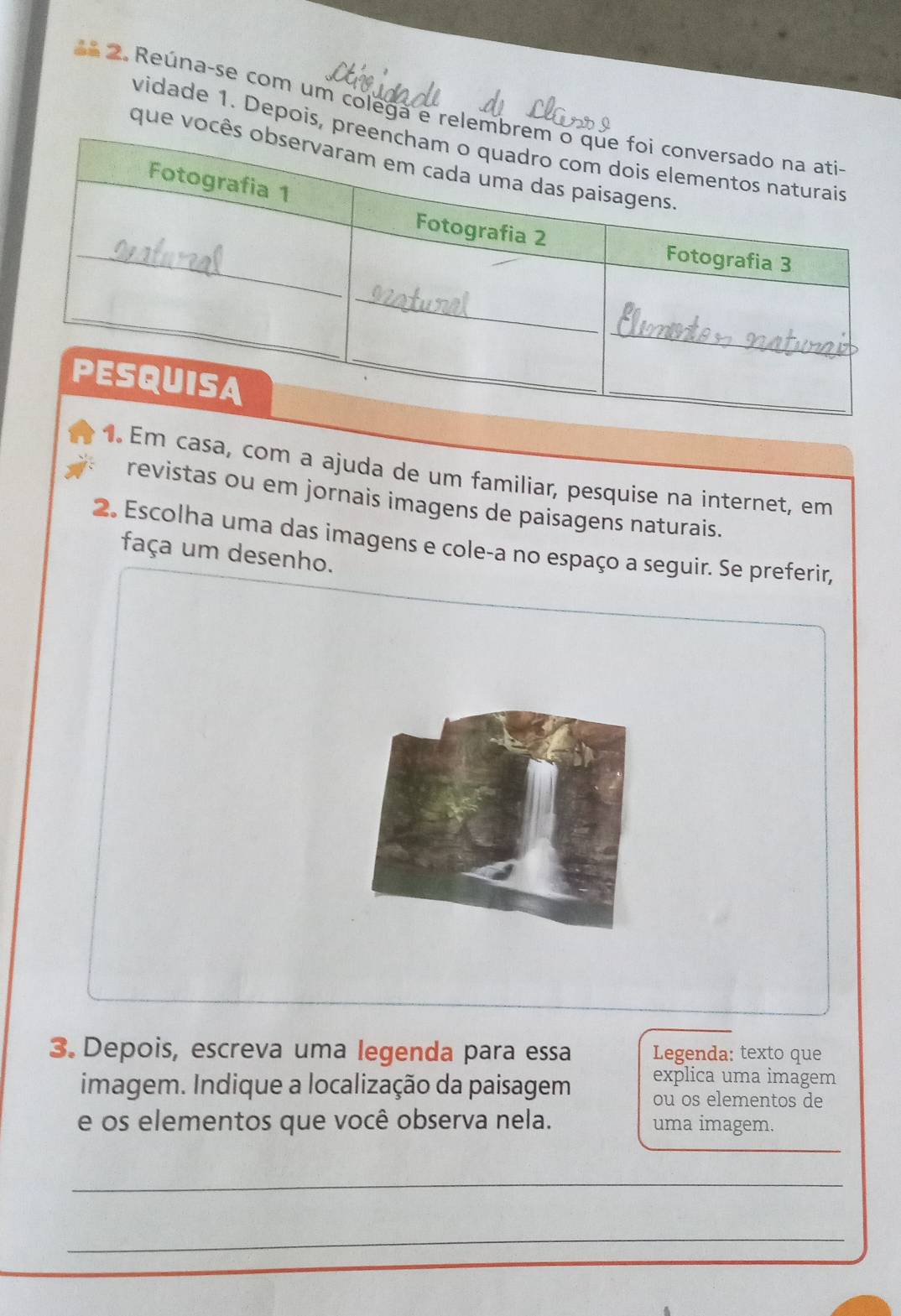 Reúna-se com um colega e relemb 
vidade 1. Depois, pr 
que você 
1. Em casa, com a ajuda de um familiar, pesquise na internet, em 
revistas ou em jornais imagens de paisagens naturais. 
2. Escolha uma das imagens e cole-a no espaço a seguir. Se preferir, 
faça um desenho. 
3. Depois, escreva uma legenda para essa Legenda: texto que 
imagem. Indique a localização da paisagem explica uma imagem 
ou os elementos de 
e os elementos que você observa nela. uma imagem. 
_ 
_