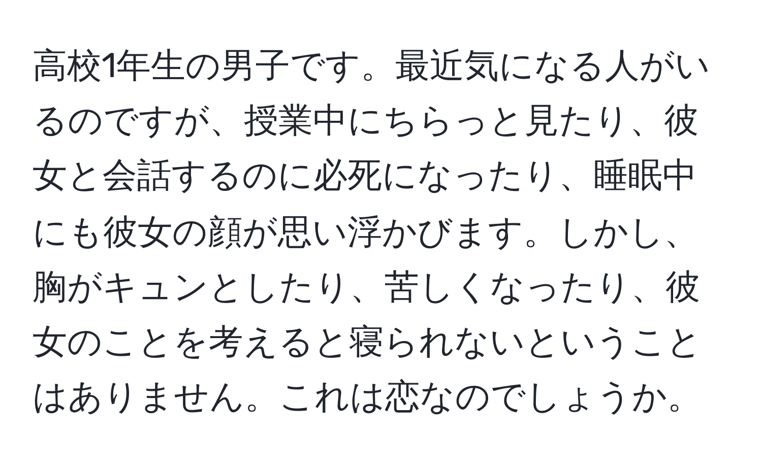 高校1年生の男子です。最近気になる人がいるのですが、授業中にちらっと見たり、彼女と会話するのに必死になったり、睡眠中にも彼女の顔が思い浮かびます。しかし、胸がキュンとしたり、苦しくなったり、彼女のことを考えると寝られないということはありません。これは恋なのでしょうか。