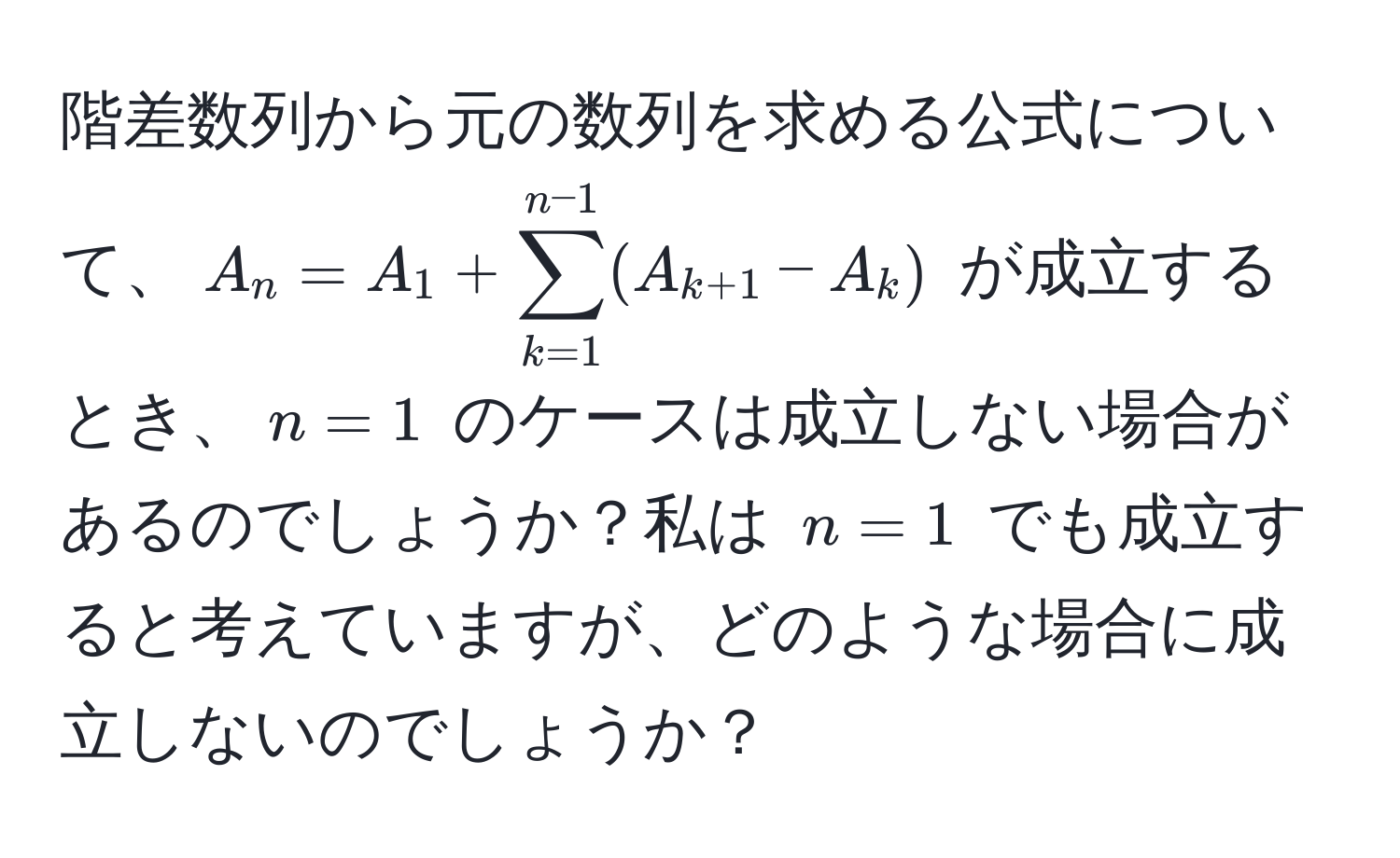 階差数列から元の数列を求める公式について、$A_n = A_1 + sum_(k=1)^(n-1) (A_k+1 - A_k)$ が成立するとき、$n=1$ のケースは成立しない場合があるのでしょうか？私は $n=1$ でも成立すると考えていますが、どのような場合に成立しないのでしょうか？