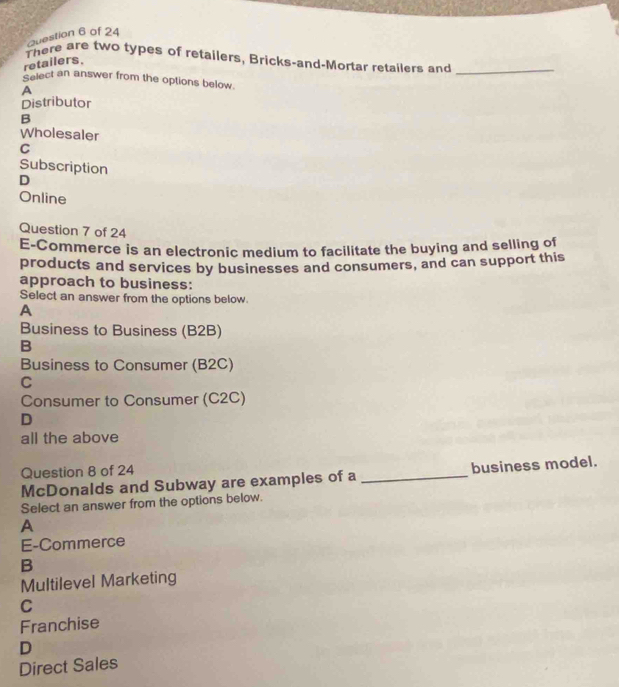 There are two types of retailers, Bricks-and-Mortar retailers and_
retailers.
Select an answer from the options below.
A
Distributor
B
Wholesaler
C
Subscription
D
Online
Question 7 of 24
E-Commerce is an electronic medium to facilitate the buying and selling of
products and services by businesses and consumers, and can support this
approach to business:
Select an answer from the options below.
A
Business to Business (B2B)
B
Business to Consumer (B2C)
C
Consumer to Consumer (C2C)
D
all the above
Question 8 of 24
McDonalds and Subway are examples of a _business model.
Select an answer from the options below.
A
E-Commerce
B
Multilevel Marketing
C
Franchise
D
Direct Sales