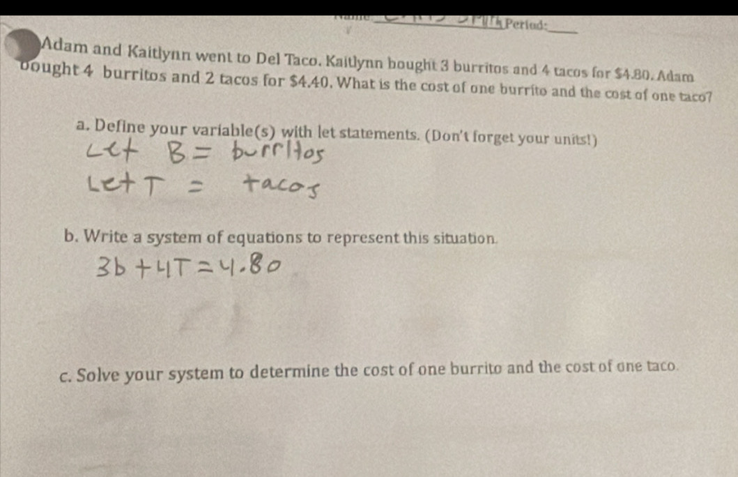 Períad: 
Adam and Kaitlynn went to Del Taco. Kaitlynn bought 3 burritos and 4 tacos for $4.80. Adam 
bought 4 burritos and 2 tacos for $4.40. What is the cost of one burrito and the cost of one taco? 
a. Define your variable(s) with let statements. (Don't forget your units!) 
b. Write a system of equations to represent this situation. 
c. Solve your system to determine the cost of one burrito and the cost of one taco.