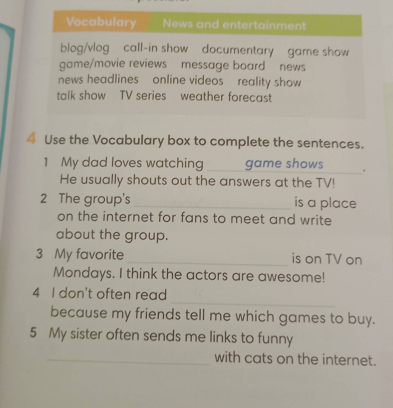 Use the Vocabulary box to complete the sentences. 
1 My dad loves watching _game shows 
_. 
He usually shouts out the answers at the TV! 
2 The group's _is a place 
on the internet for fans to meet and write 
about the group. 
3 My favorite _is on TV on 
Mondays. I think the actors are awesome! 
_ 
4 I don't often read 
because my friends tell me which games to buy. 
5 My sister often sends me links to funny 
_with cats on the internet.