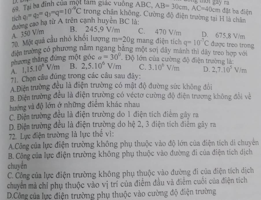 th i gay ra 
69. Tại ba đỉnh của một tam giác vuông ABC, AB=30cm,AC=40cm đặt ba điện
tích q_1=q_2=q_3=q=10^(-9)C trong chân không. Cường độ điện trường tại H là chân
đường cao hạ từ A trên cạnh huyền BC là:
A. 350 V/m B. 245,9 V/m C. 470 V/m D. 675,8 V/m
70. Một quả cầu nhỏ khối lượng m=20g mang điện tích q=10^(-7)C được treo trong
điện trường có phương nằm ngang bằng một sơị dây mảnh thì dây treo hợp với
phương thắng đứng một góc alpha =30°. Độ lớn của cường độ điện trường là:
A. 1,15.10^6V/m B. 2,5.10^6V/m C. 3.10^6V/m D. 2,7.10^5V/m
71. Chọn câu đúng trong các câu sau đây:
A.Điện trường đều là điện trường có mật độ đường sức không đồổi
B. Điện trường đều là điện trường có véctơ cường độ điện trương không đổi về
hướng và độ lớn ở những điểm khác nhau
C. Điện trường đều là điện trường do 1 điện tích điểm gây ra
D. Điện trường đều là điện trường do hệ 2, 3 điện tích điểm gây ra
72. Lực điện trường là lực thế vì:
A.Công của lực điện trường không phụ thuộc vào độ lớn của điện tích di chuyền
B. Công của lực điện trường không phụ thuộc vào đường đi của điện tích dịch
chuyển
C. Công của lực điện trường không phụ thuộc vào đường đi của điện tích dịch
chuyển mà chỉ phụ thuộc vào vị trí của điểm đầu và điểm cuối của điện tích
D.Công của lực điện trường phụ thuộc vào cường độ điện trường