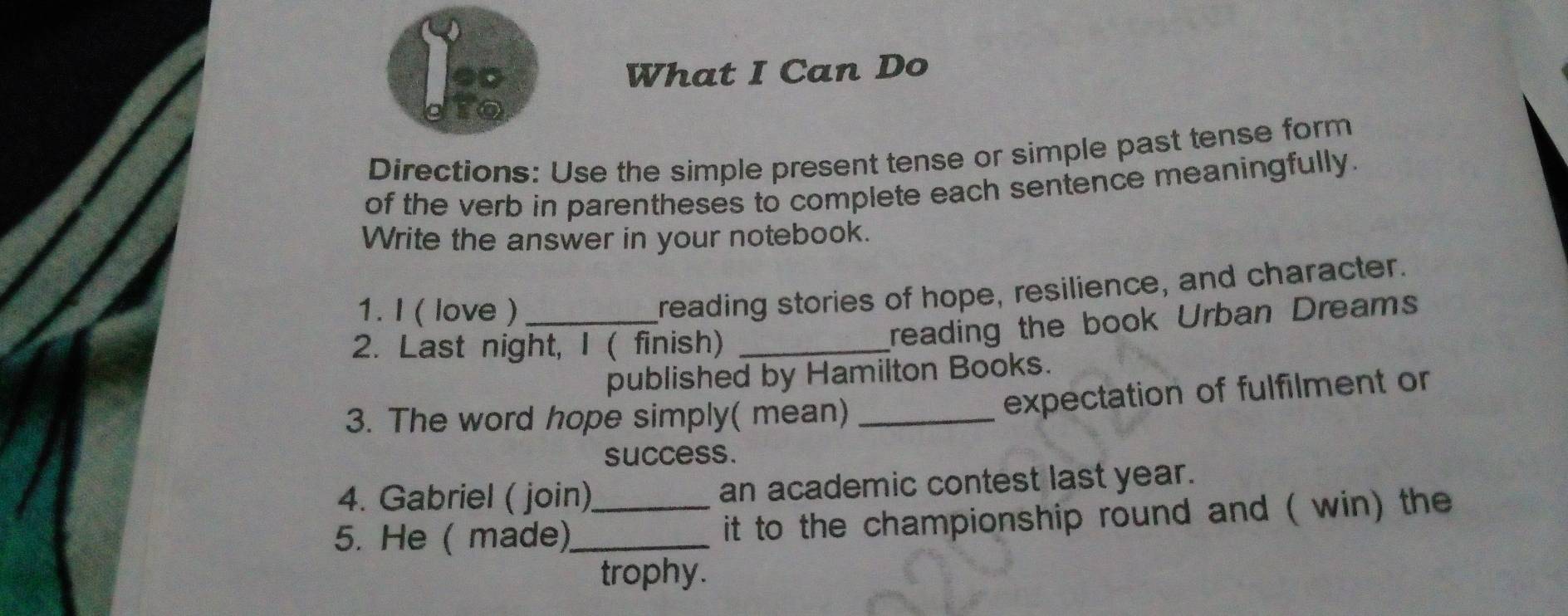 What I Can Do 
Directions: Use the simple present tense or simple past tense form 
of the verb in parentheses to complete each sentence meaningfully. 
Write the answer in your notebook. 
1. I ( love )_ 
reading stories of hope, resilience, and character. 
2. Last night, I ( finish)_ 
reading the book Urban Dreams 
published by Hamilton Books. 
3. The word hope simply( mean)_ 
expectation of fulfilment or 
success. 
4. Gabriel ( join) an academic contest last year. 
5. He ( made)_ _it to the championship round and ( win) the 
trophy.