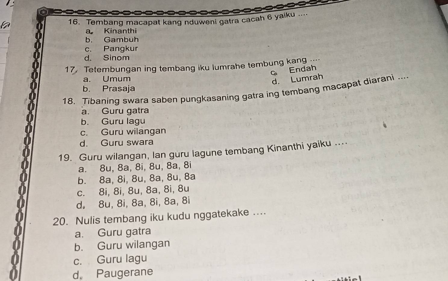 Tembang macapat kang nduweni gatra cacah 6 yaiku ....
a Kinanthi
b. Gambuh
c. Pangkur
d. Sinom
17. Teterbungan ing tembang iku lumrahe tembung kang ....
c Endah
a. Umum
d. Lumrah
b. Prasaja
18. Tibaning swara saben pungkasaning gatra ing tembang macapat diarani ....
a. Guru gatra
b. Guru lagu
c. Guru wilangan
d. Guru swara
19. Guru wilangan, lan guru lagune tembang Kinanthi yaiku ....
a. 8u, 8a, 8i, 8u, 8a, 8i
b. 8a, 8i, 8u, 8a, 8u, 8a
c. 8i, 8i, 8u, 8a, 8i, 8u
d. 8u, 8i, 8a, 8i, 8a, 8i
20. Nulis tembang iku kudu nggatekake ....
a. Guru gatra
b. Guru wilangan
c. Guru lagu
d Paugerane