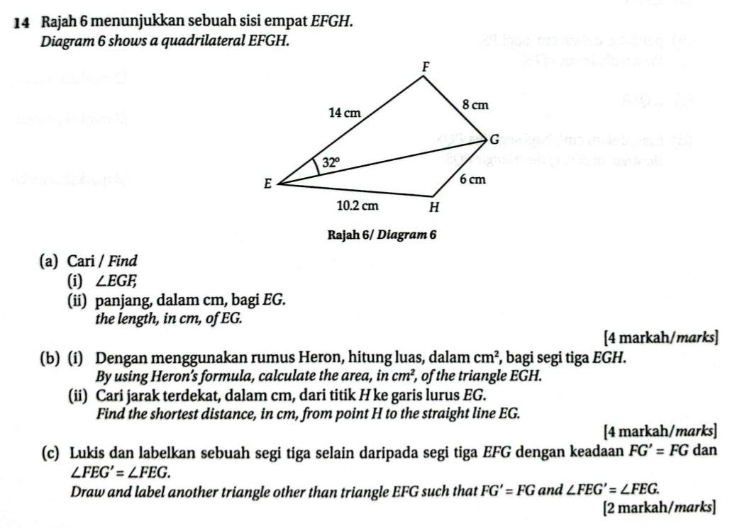 Rajah 6 menunjukkan sebuah sisi empat EFGH.
Diagram 6 shows a quadrilateral EFGH.
Rajah 6/ Diagram 6
(a) Cari / Find
(i) ∠ EGF,
(ii) panjang, dalam cm, bagi EG.
the length, in cm, of EG.
[4 markah/marks]
(b) (i) Dengan menggunakan rumus Heron, hitung luas, dalam cm^2 , bagi segi tiga EGH.
By using Heron’s formula, calculate the area, in cm^2 , of the triangle EGH.
(ii) Cari jarak terdekat, dalam cm, dari titik H ke garis lurus EG.
Find the shortest distance, in cm, from point H to the straight line EG.
[4 markah/marks]
(c) Lukis dan labelkan sebuah segi tiga selain daripada segi tiga EFG dengan keadaan FG'=FG ( dan
∠ FEG'=∠ FEG.
Draw and label another triangle other than triangle EFG such that FG'=FG and ∠ FEG'=∠ FEG.
[2 markah/marks]