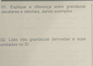 Explique a diferença entre grandezas 
escalares e vetoriais, dando exemplos. 
02. Liste três grandezas derivadas e suas 
unidades no SI.