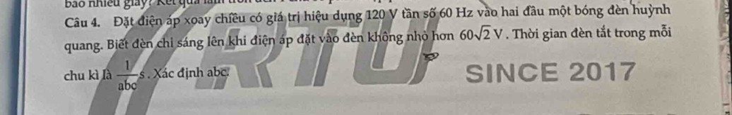 Đặt điện áp xoay chiều có giá trị hiệu dụng 120 V tần số 60 Hz vào hai đầu một bóng đèn huỳnh 
quang. Biết đèn chỉ sáng lên khi điện áp đặt vào đèn không nhỏ hơn 60sqrt(2)V. Thời gian đèn tắt trong mỗi 
chu kì là  1/abc  s . Xác định abc. SINCE 2017