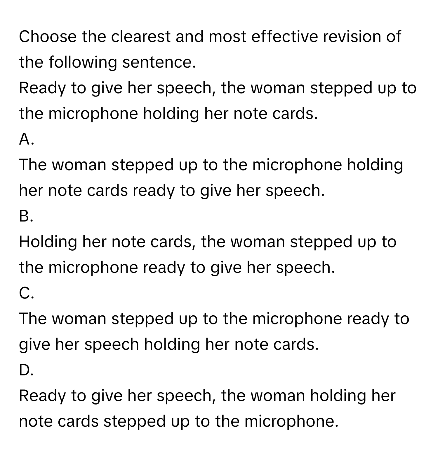 Choose the clearest and most effective revision of the following sentence.

Ready to give her speech, the woman stepped up to the microphone holding her note cards. 
A. 
The woman stepped up to the microphone holding her note cards ready to give her speech.
B. 
Holding her note cards, the woman stepped up to the microphone ready to give her speech.
C. 
The woman stepped up to the microphone ready to give her speech holding her note cards.
D. 
Ready to give her speech, the woman holding her note cards stepped up to the microphone.