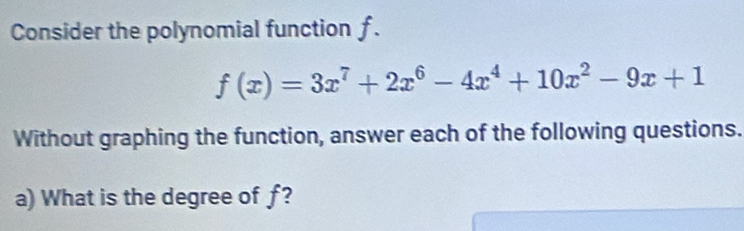 Consider the polynomial function f.
f(x)=3x^7+2x^6-4x^4+10x^2-9x+1
Without graphing the function, answer each of the following questions. 
a) What is the degree of ƒ?