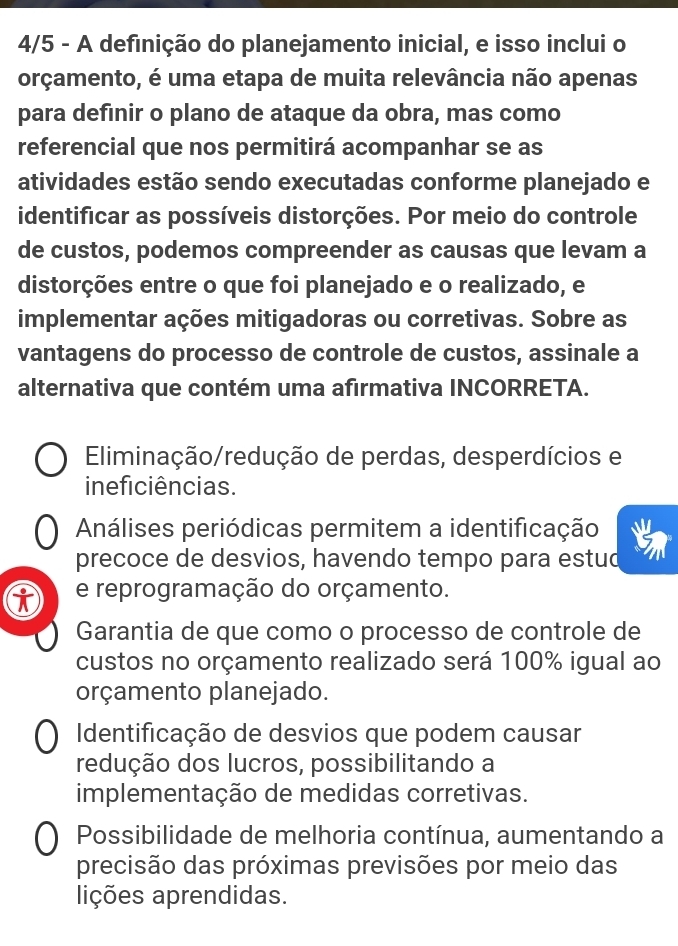 4/5 - A definição do planejamento inicial, e isso inclui o
orçamento, é uma etapa de muita relevância não apenas
para definir o plano de ataque da obra, mas como
referencial que nos permitirá acompanhar se as
atividades estão sendo executadas conforme planejado e
identificar as possíveis distorções. Por meio do controle
de custos, podemos compreender as causas que levam a
distorções entre o que foi planejado e o realizado, e
implementar ações mitigadoras ou corretivas. Sobre as
vantagens do processo de controle de custos, assinale a
alternativa que contém uma afirmativa INCORRETA.
Eliminação/redução de perdas, desperdícios e
ineficiências.
Análises periódicas permitem a identificação
precoce de desvios, havendo tempo para estud
e reprogramação do orçamento.
Garantia de que como o processo de controle de
custos no orçamento realizado será 100% igual ao
orçamento planejado.
Identificação de desvios que podem causar
redução dos lucros, possibilitando a
implementação de medidas corretivas.
Possibilidade de melhoria contínua, aumentando a
precisão das próximas previsões por meio das
lições aprendidas.