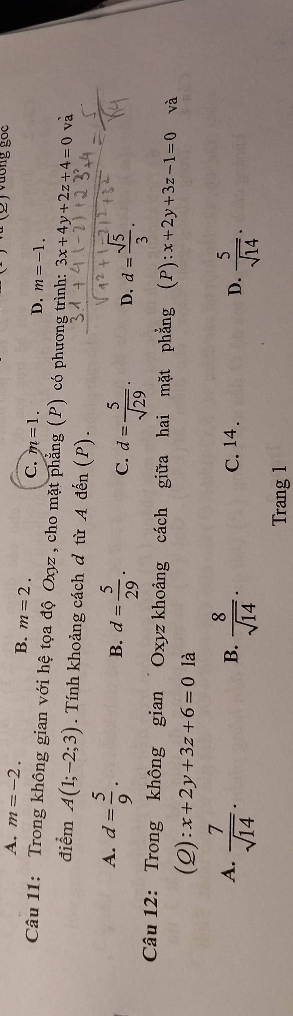 A. m=-2. 
Vương gốc
B. m=2. C. m=1.
D. m=-1. 
Câu 11: Trong không gian với hệ tọa độ Oxyz , cho mặt phẳng (P) có phương trình: 3x+4y+2z+4=0 và
điểm A(1;-2;3). Tính khoảng cách d từ A đến (P).
A. d= 5/9 .
B. d= 5/29 .
C. d= 5/sqrt(29) .
D. d= sqrt(5)/3 . 
Câu 12: Trong không gian Oxyz khoảng cách giữa hai mặt phẳng (P): x+2y+3z-1=0 và
(Q): :x+2y+3z+6=0 là
A.  7/sqrt(14) .  8/sqrt(14) . C. 14 . D.  5/sqrt(14) . 
B.
Trang 1