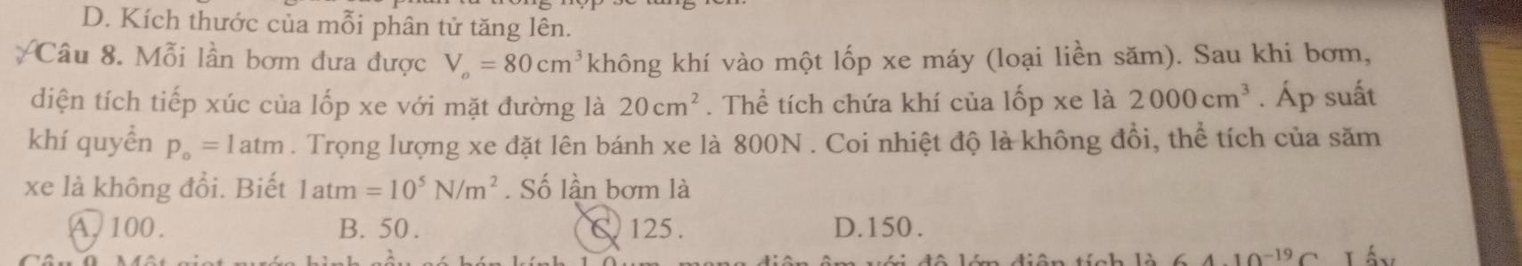 D. Kích thước của mỗi phân tử tăng lên.
Câu 8. Mỗi lần bơm đưa được V_o=80cm^3 không khí vào một lốp xe máy (loại liền săm). Sau khi bơm,
diện tích tiếp xúc của lốp xe với mặt đường là 20cm^2. Thể tích chứa khí của lốp xe là 2000cm^3. Áp suất
khí quyển p_o=1atm. Trọng lượng xe đặt lên bánh xe là 800N. Coi nhiệt độ là không đổi, thể tích của săm
xe là không đổi. Biết latm=10^5N/m^2. Số lần bơm là
A, 100. B. 50. C. 125. D. 150.
10^(-19)C