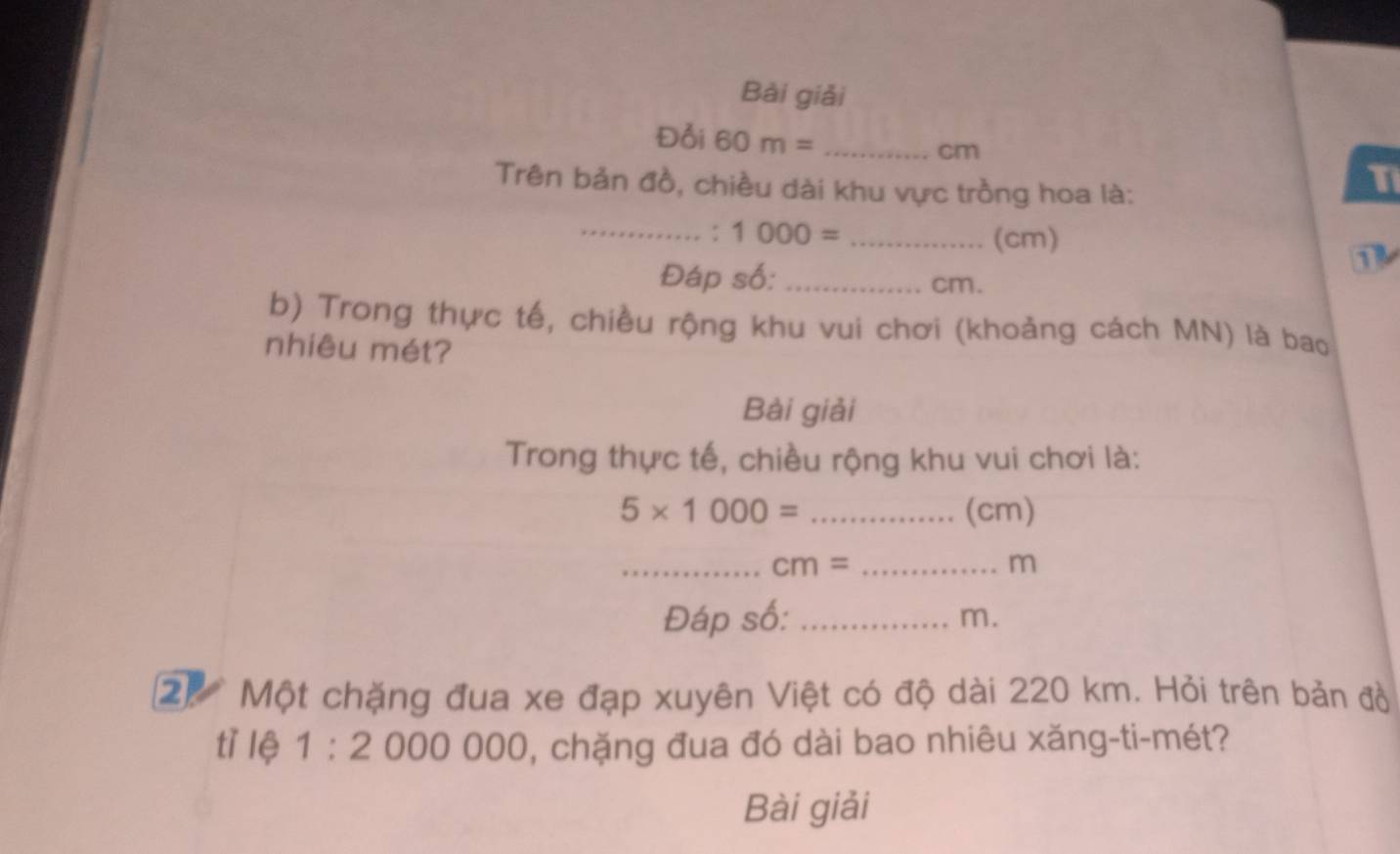 Bài giải 
Đổi 60m= _
cm
Trên bản đồ, chiều dài khu vực trồng hoa là: 
T 
_: 1000= _ (cm)
1 
Đáp số: _ cm. 
b) Trong thực tế, chiều rộng khu vui chơi (khoảng cách MN) là bao 
nhiêu mét? 
Bài giải 
Trong thực tế, chiều rộng khu vui chơi là:
5* 1000= _(cm) 
__ cm=
m
Đáp số:_
m. 
2) Một chặng đua xe đạp xuyên Việt có độ dài 220 km. Hỏi trên bản đồ 
tì lệ 1:2 000 000 0, chặng đua đó dài bao nhiêu xăng-ti-mét? 
Bài giải