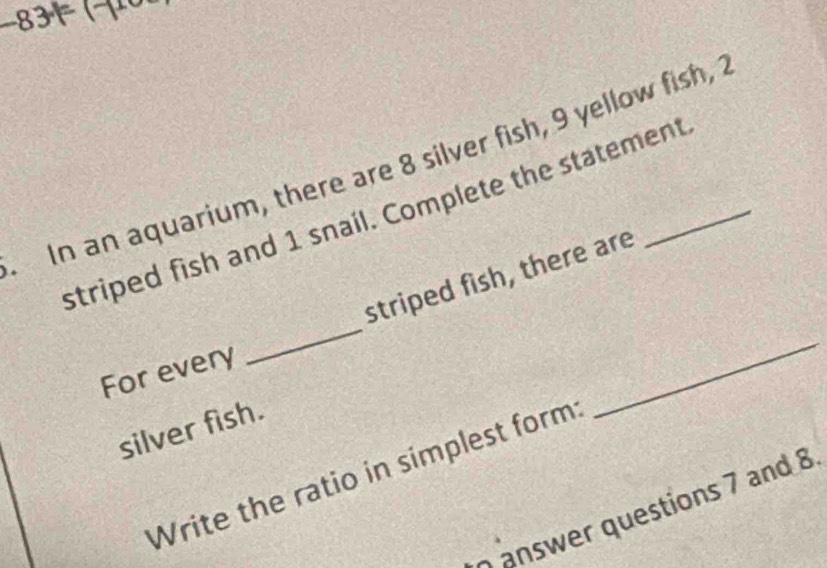 −834 1 
In an aquarium, there are 8 silver fish, 9 yellow fish, " 
striped fish and 1 snail. Complete the statement 
striped fish, there are 
For every 
_ 
_ 
silver fish. 
Write the ratio in simplest form 
answer questions 7 and 8