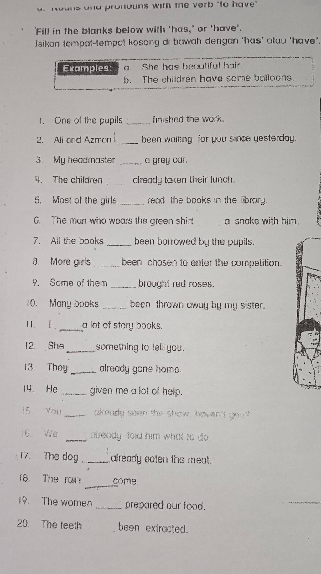 Nouns and pronouns with the verb ‘to have" 
'Fill in the blanks below with ‘has,’ or ‘have’. 
]sikan tempat-tempat kosong di bawah dengan ‘has’ atau ‘have’. 
Examples: a. She has beautiful hair. 
b. The children have some balloons. 
1. One of the pupils _finished the work. 
2. Ali and Azman _been waiting for you since yesterday. 
3. My headmaster _a grey car. 
4. The children_ already taken their lunch. 
5. Most of the girls _read the books in the library. 
6. The man who wears the green shirt _a snake with him. 
7. All the books _been borrowed by the pupils. 
8. More girls _been chosen to enter the competition. 
9. Some of them _brought red roses. 
10. Many books _been thrown away by my sister. 
I . I _a lot of story books. 
12. She _something to tell you. 
13. They _already gone home. 
14. He _given me a lot of help. 
15 You _already seen the show, haven't you? 
16. We _already told him what to do. 
17. The dog_ already eaten the meat. 
_ 
18. The rain come. 
19. The women _prepared our food. 
_ 
20. The teeth been extracted.