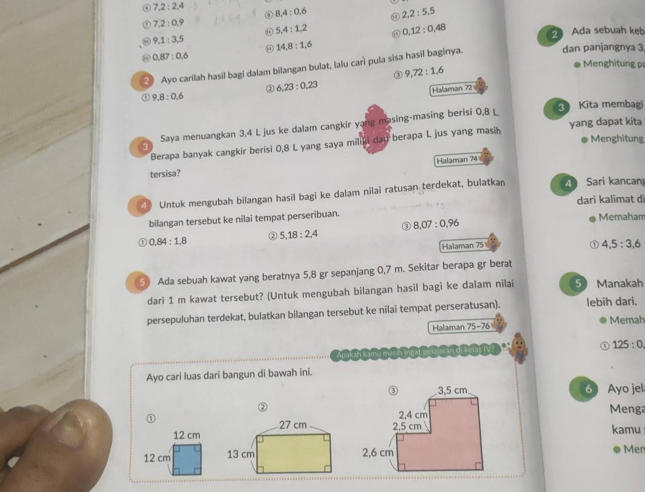 7,2:2,4
8,4:0,6
2,2:5,5
7,2:0,9
5,4:1,2
⑮ 0,12:0,48
9,1:3,5
2 Ada sebuah keb
0 14,8:1,6
0,87:0,6 Menghitung pa
2 Ayo carilah hasil bagi dalam bilangan bulat, lalu cari pula sisa hasil baginya.
dan panjangnya 3
③ 9,72:1,6
② 6,23:0,23
Halaman 72
① 9,8:0,6
3 Kita membagi
yang dapat kita
Saya menuangkan 3,4 L jus ke dalam cangkir yang masing-masing berisi 0,8 L
Menghitung
Berapa banyak cangkir berisi 0,8 L yang saya miliki dan berapa L jus yang masih
3
Halaman 74
tersisa?
4 Untuk mengubah bilangan hasil bagi ke dalam nilai ratusan terdekat, bulatkan
4 Sari kancan
dari kalimat di
bilangan tersebut ke nilai tempat perseribuan.
③ 8,07:0,96
Memaham
0,84:1,8
② 5,18:2,4
Halaman 75 ① 4,5:3,6
5 Ada sebuah kawat yang beratnya 5,8 gr sepanjang 0,7 m. Sekitar berapa gr berat
dari 1 m kawat tersebut? (Untuk mengubah bilangan hasil bagi ke dalam nilai
5 Manakah
persepuluhan terdekat, bulatkan bilangan tersebut ke nilai tempat perseratusan).
lebih dari.
Halaman 75sim 76 Memah
kelas IV?
① 125:0
Apakah kamu m
Ayo cari luas dari bangun di bawah ini.
6 Ayo jel
② Menga
27 cm
12 cm  kamu
12 cm 13 cm 
Men