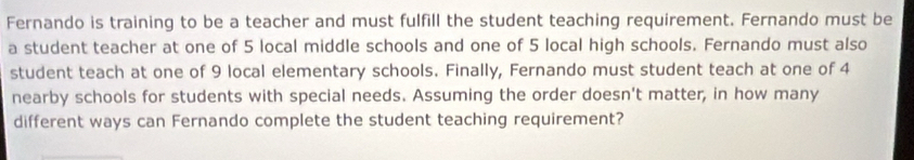 Fernando is training to be a teacher and must fulfill the student teaching requirement. Fernando must be 
a student teacher at one of 5 local middle schools and one of 5 local high schools. Fernando must also 
student teach at one of 9 local elementary schools. Finally, Fernando must student teach at one of 4
nearby schools for students with special needs. Assuming the order doesn't matter, in how many 
different ways can Fernando complete the student teaching requirement?