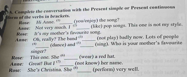 Complete the conversation with the Present simple or Present continuous 
form of the verbs in brackets. 
Rose: Hi Anne. (')_ (you/enjoy) the song? 
Anne: Not very much. I ' (2)_ (like) pop songs. This one is not my style. 
Rose: It’s my mother’s favourite song. 
Anne: Oh, really? The band _(not play) badly now. Lots of people 
(4)_ (dance) and _(sing). Who is your mother’s favourite 
singer? 
Rose: This one. She ()_ (wear) a red hat. 
Anne: Great! But I^((7)) _ (not know) her name. 
Rose: She’s Christina. She ®_ (perform) very well.