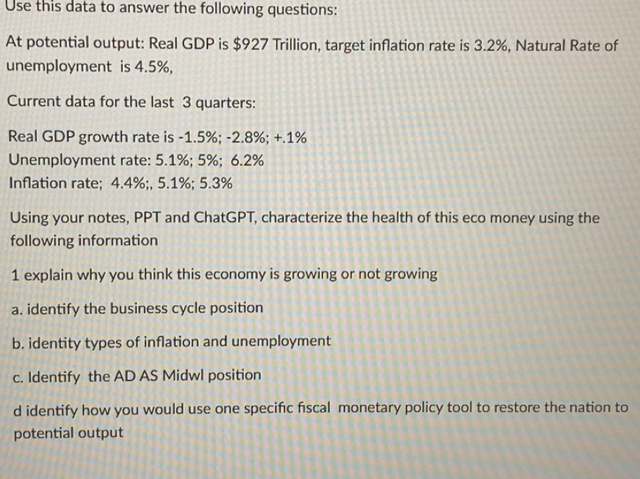 Use this data to answer the following questions: 
At potential output: Real GDP is $927 Trillion, target inflation rate is 3.2%, Natural Rate of 
unemployment is 4.5%, 
Current data for the last 3 quarters: 
Real GDP growth rate is -1.5%; -2.8%; +.1%
Unemployment rate: 5.1%; 5%; 6.2%
Inflation rate; 4.4%;, 5.1%; 5.3%
Using your notes, PPT and ChatGPT, characterize the health of this eco money using the 
following information 
1 explain why you think this economy is growing or not growing 
a. identify the business cycle position 
b. identity types of inflation and unemployment 
c. Identify the AD AS Midwl position 
d identify how you would use one specifc fiscal monetary policy tool to restore the nation to 
potential output