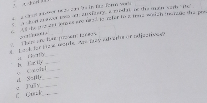 A short al 
4. a short answer uses can be in the form verb 
S A short answer uses an: auxiliary, a modal, or the main verb ‘Be’. 
6. All the present tenses are used to refer to a time which include the pas 
continuous. 
7. There are four present tenses. 
8. Look for these words. Are they adverbs or adjectives? 
a. Gently_ 
b. Easily_ 
c. Careful_ 
d. Softly_ 
e. Fully_ 
f. Quick_