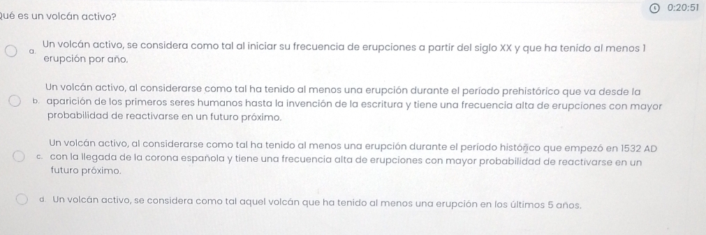 0:20:51 
Qué es un volcán activo?
Un volcán activo, se considera como tal al iniciar su frecuencia de erupciones a partir del siglo XX y que ha tenido al menos 1
a.
erupción por año.
Un volcán activo, al considerarse como tal ha tenido al menos una erupción durante el período prehistórico que va desde la
b. aparición de los primeros seres humanos hasta la invención de la escritura y tiene una frecuencia alta de erupciones con mayor
probabilidad de reactivarse en un futuro próximo.
Un volcán activo, al considerarse como tal ha tenido al menos una erupción durante el período histórico que empezó en 1532 AD
c. con la llegada de la corona española y tiene una frecuencia alta de erupciones con mayor probabilidad de reactivarse en un
futuro próximo.
d Un volcán activo, se considera como tal aquel volcán que ha tenido al menos una erupción en los últimos 5 años.