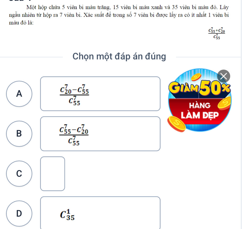 Một hộp chứa 5 viên bi màu trăng, 15 viên bi màu xanh và 35 viên bi màu đỏ. Lây
ngẫu nhiên từ hộp ra 7 viên bi. Xác suất để trong số 7 viên bi được lấy ra có ít nhất 1 viên bi
màu đỏ là:
frac (C_55)^7+C_(20)^7(C_55)^7
Chọn một đáp án đúng
A
frac (C_20)^7-C_(55)^7(C_55)^7
GIAM50
hàng
làm đẹp
B
frac (C_55)^7-C_(20)^7(C_55)^7
C
D
C_(35)^1